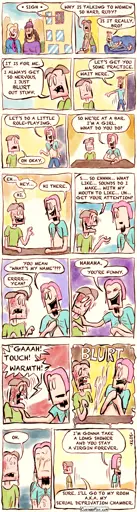 - - - This is a NSFW comic strip - - -    Joseph Erkhoff, our “forever alone” guy, looks out of his dorm room window and watches a few nice girls walking across campus. He sighs. Joseph: WHY IS TALKING TO WOMEN SO HARD, RUDY?  Rudy, his roommate, is lying on the couch and looks over at him. Rudy: IS IT REALLY, BRO? Joseph: IT IS FOR ME. I ALWAYS GET SO NERVOUS, I JUST BLURT OUT STUFF.  Rudy gets up and walks away. Rudy: LET’S GET YOU SOME PRACTICE. WAIT HERE.  Rudy returns wearing a pink wig and his T-shirt tied like a crop top. Rudy: LET’S DO A LITTLE ROLE-PLAYING. Joseph: OH OKAY.  They sit down at the table. Rudy: SO WE’RE AT A BAR. I’M A GIRL. WHAT DO YOU DO?  Even though they're only pretending, Joseph becomes very nervous. Joseph: EH… HEY… LIKE… HI. Rudy: HI THERE.  Joseph starts losing the ability to speak. Joseph: S…. SO EHHHH… WHAT LIKE… SOUNDS DO I MAKE… WITH MY MOUTH TO LIKE… UH… GET YOUR ATTENTION? Rudy: YOU MEAN “WHAT’S MY NAME?” Joseph: ERRRR… YEAH?  Rudy laughs and puts a hand on Joseph’s shoulder. Rudy: HAHAHA. YOU’RE FUNNY.  Joseph freaks out over being touched by another human being. Joseph: GAAAH! TOUCH! WARMTH! Joseph ejaculates wildly with a loud BLURT sound.  Rudy is covered in Joseph’s semen and looks shocked. Joseph: OH.  Embarrassed, they walk away in different directions. Rudy: OKAY, I’M GONNA TAKE A LONG SHOWER AND YOU STAY A VIRGIN FOREVER. Joseph: FINE. I’LL GO TO MY ROOM A.K.A. MY SEXUAL DEPRIVATION CHAMBER.